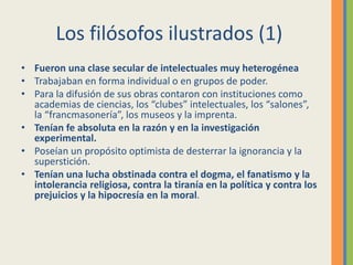 Los filósofos ilustrados (1)
• Fueron una clase secular de intelectuales muy heterogénea
• Trabajaban en forma individual o en grupos de poder.
• Para la difusión de sus obras contaron con instituciones como
academias de ciencias, los “clubes” intelectuales, los “salones”,
la “francmasonería”, los museos y la imprenta.
• Tenían fe absoluta en la razón y en la investigación
experimental.
• Poseían un propósito optimista de desterrar la ignorancia y la
superstición.
• Tenían una lucha obstinada contra el dogma, el fanatismo y la
intolerancia religiosa, contra la tiranía en la política y contra los
prejuicios y la hipocresía en la moral.
 
