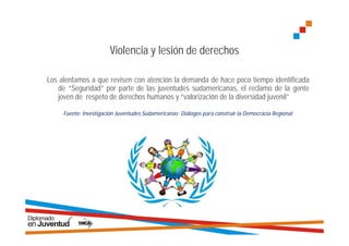 Violencia y lesión de derechos

Los alentamos a que revisen con atención la demanda de hace poco tiempo identificada
   de “Seguridad” por parte de las juventudes sudamericanas, el reclamo de la gente
   joven de respeto de derechos humanos y “valorización de la diversidad juvenil”

     Fuente: Investigación Juventudes Sudamericanas: Diálogos para construir la Democracia Regional
 
