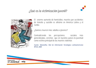 ¿Qué es la victimización juvenil?

    El enorme aumento de homicidios, muertes por accidentes
    de tránsito y suicidio es altísimo en América Latina y el
    Caribe.

    ¿Quiénes mueren más: adultos o jóvenes?

    Contradiciendo las percepciones              sociales más
    generalizadas, veremos que en nuestros países la juventud
    como víctima principal de las muertes violentas
    Fuente: Waeiselfisz, Red de Información Tecnológica Latinoamericana
    RITLA, 2008
 