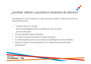 ¿Juventud violenta o juventud en situaciones de violencia?
 Otra propuesta de este espacios es saber qué pasa cuando se vulneran derechos de
 las personas jóvenes:

 •   * El mismo Derecho a la vida”.
     * Ante la imposibilidad de tener un trabajo decente, necesario
       para una vida digna
 •   Se hace imposible seguir estudiando
 •   Se recibe una pésima atención a la salud como joven
 •   O cuando aquellos jóvenes que se lanzan a la participación se los criminaliza
 •   Qué pasa cuando a ciertas juventudes se la estigmatiza como potenciales
     delincuentes?
 