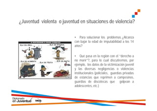 ¿Juventud violenta o juventud en situaciones de violencia?

                           • Para solucionar los problemas ¿Alcanza
                           con bajar la edad de imputabilidad a los 14
                           años?

                           • Qué pasa en la región con el “derecho a
                           no morir”?, para lo cual discutiremos, por
                           ejemplo, los datos de la victimización juvenil
                           y las diversas negligencias o violencias
                           institucionales (policiales, guardias privadas
                           de estancias que reprimen a campesinos,
                           guardias de discotecas que golpean a
                           adolescentes, etc.)
 