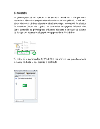 Portapapeles.

El portapapeles es un espacio en la memoria RAM de la computadora,
destinado a almacenar temporalmente bloques de texto o gráficos. Word 2010
puede almacenar distintos elementos al mismo tiempo, en concreto los últimos
24 elementos que se han copiado. Se trata de un portapapeles múltiple. Para
ver el contenido del portapapeles activamos mediante el iniciador de cuadros
de diálogo que aparece en el grupo Portapapeles de la Ficha Inicio.




Al entrar en el portapapeles de Word 2010 nos aparece una pantalla como la
siguiente en donde se nos muestra el contenido.
 