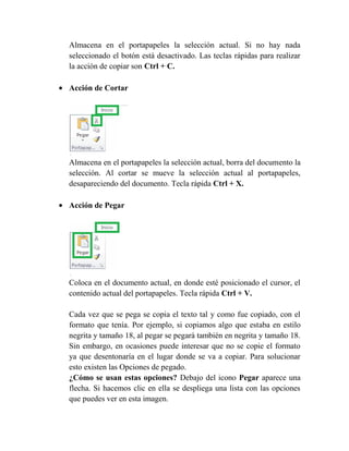Almacena en el portapapeles la selección actual. Si no hay nada
seleccionado el botón está desactivado. Las teclas rápidas para realizar
la acción de copiar son Ctrl + C.

Acción de Cortar




Almacena en el portapapeles la selección actual, borra del documento la
selección. Al cortar se mueve la selección actual al portapapeles,
desapareciendo del documento. Tecla rápida Ctrl + X.

Acción de Pegar




Coloca en el documento actual, en donde esté posicionado el cursor, el
contenido actual del portapapeles. Tecla rápida Ctrl + V.

Cada vez que se pega se copia el texto tal y como fue copiado, con el
formato que tenía. Por ejemplo, si copiamos algo que estaba en estilo
negrita y tamaño 18, al pegar se pegará también en negrita y tamaño 18.
Sin embargo, en ocasiones puede interesar que no se copie el formato
ya que desentonaría en el lugar donde se va a copiar. Para solucionar
esto existen las Opciones de pegado.
¿Cómo se usan estas opciones? Debajo del icono Pegar aparece una
flecha. Si hacemos clic en ella se despliega una lista con las opciones
que puedes ver en esta imagen.
 