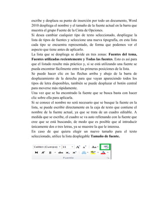 escribe y desplaza su punto de inserción por todo un documento, Word
2010 despliega el nombre y el tamaño de la fuente actual en la barra que
muestra el grupo Fuente de la Cinta de Opciones.
Si desea cambiar cualquier tipo de texto seleccionado, despliegue la
lista de tipos de fuentes y seleccione una nueva tipografía, en esta lista
cada tipo se encuentra representado, de forma que podemos ver el
aspecto que tiene antes de aplicarlo.
La lista que se despliega se divide en tres zonas: Fuentes del tema,
Fuentes utilizadas recientemente y Todas las fuentes. Esto es así para
que el listado resulte más práctico y, si se está utilizando una fuente se
pueda encontrar fácilmente entre las primeras posiciones de la lista.
Se puede hacer clic en las flechas arriba y abajo de la barra de
desplazamiento de la derecha para que vayan apareciendo todos los
tipos de letra disponibles, también se puede desplazar el botón central
para moverse más rápidamente.
Una vez que se ha encontrado la fuente que se busca basta con hacer
clic sobre ella para aplicarla.
Si se conoce el nombre no será necesario que se busque la fuente en la
lista, se puede escribir directamente en la caja de texto que contiene el
nombre de la fuente actual, ya que se trata de un cuadro editable. A
medida que se escribe, el cuadro se va auto rellenando con la fuente que
cree que se está buscando, de modo que es posible que al introducir
únicamente dos o tres letras, ya se muestre la que le interesa.
En caso de que quiera elegir un nuevo tamaño para el texto
seleccionado, utilice la lista desplegable Tamaño de fuente.
 