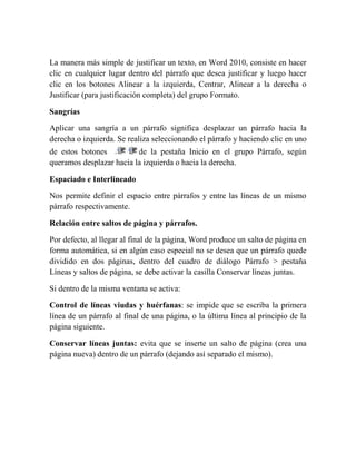 La manera más simple de justificar un texto, en Word 2010, consiste en hacer
clic en cualquier lugar dentro del párrafo que desea justificar y luego hacer
clic en los botones Alinear a la izquierda, Centrar, Alinear a la derecha o
Justificar (para justificación completa) del grupo Formato.

Sangrías

Aplicar una sangría a un párrafo significa desplazar un párrafo hacia la
derecha o izquierda. Se realiza seleccionando el párrafo y haciendo clic en uno
de estos botones          de la pestaña Inicio en el grupo Párrafo, según
queramos desplazar hacia la izquierda o hacia la derecha.

Espaciado e Interlineado

Nos permite definir el espacio entre párrafos y entre las líneas de un mismo
párrafo respectivamente.

Relación entre saltos de página y párrafos.

Por defecto, al llegar al final de la página, Word produce un salto de página en
forma automática, si en algún caso especial no se desea que un párrafo quede
dividido en dos páginas, dentro del cuadro de diálogo Párrafo > pestaña
Líneas y saltos de página, se debe activar la casilla Conservar líneas juntas.

Si dentro de la misma ventana se activa:

Control de líneas viudas y huérfanas: se impide que se escriba la primera
línea de un párrafo al final de una página, o la última línea al principio de la
página siguiente.

Conservar líneas juntas: evita que se inserte un salto de página (crea una
página nueva) dentro de un párrafo (dejando así separado el mismo).
 