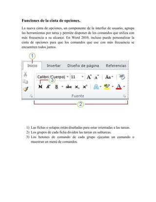 Funciones de la cinta de opciones.
La nueva cinta de opciones, un componente de la interfaz de usuario, agrupa
las herramientas por tarea y permite disponer de los comandos que utiliza con
más frecuencia a su alcance. En Word 2010, incluso puede personalizar la
cinta de opciones para que los comandos que use con más frecuencia se
encuentren todos juntos.




   1) Las fichas o solapas están diseñadas para estar orientadas a las tareas.
   2) Los grupos de cada ficha dividen las tareas en subtareas.
   3) Los botones de comando de cada grupo ejecutan un comando o
      muestran un menú de comandos.
 