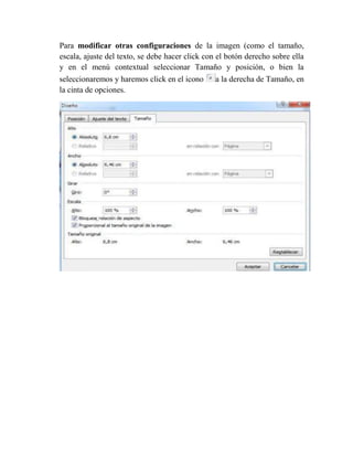 Para modificar otras configuraciones de la imagen (como el tamaño,
escala, ajuste del texto, se debe hacer click con el botón derecho sobre ella
y en el menú contextual seleccionar Tamaño y posición, o bien la
seleccionaremos y haremos click en el icono a la derecha de Tamaño, en
la cinta de opciones.
 