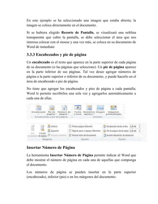En este ejemplo se ha seleccionado una imagen que estaba abierta; la
imagen se coloca directamente en el documento.

Si se hubiera elegido Recorte de Pantalla, se visualizará una neblina
transparente que cubre la pantalla, se debe seleccionar el área que nos
interesa colocar con el mouse y una vez más, se coloca en su documento de
Word de inmediato

3.3.3 Encabezados y pie de página
Un encabezado es el texto que aparece en la parte superior de cada página
de su documento (o las páginas que seleccione). Un pie de página aparece
en la parte inferior de sus páginas. Tal vez desee agregar números de
página a la parte superior o inferior de su documento, y puede hacerlo en el
área de encabezado o pie de página.

No tiene que agregar los encabezados y pies de página a cada pantalla;
Word le permite escribirlos una sola vez y agregarlos automáticamente a
cada una de ellas.




Insertar Número de Página
La herramienta Insertar Número de Página permite indicar al Word que
debe mostrar el número de página en cada una de aquellas que componga
el documento.

Los números de página se pueden insertar en la parte superior
(encabezado), inferior (pie) o en los márgenes del documento.
 