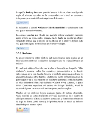 La opción Fecha y hora nos permite insertar la fecha y hora configurada
según el sistema operativo de la computadora en la cual se encuentre
trabajando presentado diferentes opciones de formato.



Si marcamos la casilla Actualizar automáticamente se actualizará cada
vez que se abra el documento.

La opción Insertar un Objeto nos permite colocar cualquier elemento
como archivo de texto, audio, imagen, etc. El hecho de insertar un objeto
vinculado implica que el mismo se modificará en el archivo destino cada
vez que sufra alguna modificación en su archivo origen.



3.3.6 Símbolos
Se puede utilizar la orden Símbolo del menú Insertar para insertar en el
texto distintos símbolos y caracteres extranjeros que no se encuentran en el
teclado.

El cuadro de diálogo Símbolo, que se abre al hacer clic en la opción “Más
símbolos”, muestra todos los caracteres pertenecientes a la fuente
seleccionada en la lista Fuente. Si no ve el símbolo que desea, puede que lo
encuentre eligiendo otras fuentes. El elemento (texto normal) situado en la
parte superior de la lista muestra los caracteres comunes a todas las fuentes
de texto estándar (Times New Roman y Courier New). Además, si pulsa
fichas Caracteres especiales del cuadro de diálogo Símbolo, Word le
mostrará algunos caracteres adicionales que se pueden emplear.

Muchos de los símbolos tienen asignadas teclas de método abreviado.
Word muestra las teclas de método abreviado disponibles en el cuadro de
diálogo Símbolo de la ficha Caracteres especiales, y en la ficha Símbolos si
se elige la fuente (texto normal). Se pueden pulsar las teclas de método
abreviado para insertar rápida
 