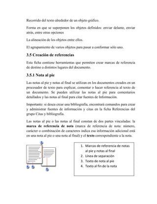 Recorrido del texto alrededor de un objeto gráfico.

Forma en que se superponen los objetos definidos: enviar delante, enviar
atrás, entre otras opciones

La alineación de los objetos entre ellos.

El agrupamiento de varios objetos para pasar a conformar sólo uno.

3.5 Creación de referencias
Esta ficha contiene herramientas que permiten crear marcas de referencia
de destino a distintos lugares del documento.

3.5.1 Nota al pie
Las notas al pie y notas al final se utilizan en los documentos creados en un
procesador de texto para explicar, comentar o hacer referencia al texto de
un documento. Se pueden utilizar las notas al pie para comentarios
detallados y las notas al final para citar fuentes de Información.

Importante: si desea crear una bibliografía, encontrará comandos para crear
y administrar fuentes de información y citas en la ficha Referencias del
grupo Citas y bibliografía.

Las notas al pie o las notas al final constan de dos partes vinculadas: la
marca de referencia de nota (marca de referencia de nota: número,
carácter o combinación de caracteres indica esa información adicional está
en una nota al pie o una nota al final) y el texto correspondiente a la nota.

                                       1. Marcas de referencia de notas
                                          al pie y notas al final
                                       2. Línea de separación
                                       3. Texto de nota al pie
                                       4. Texto al fin de la nota
 