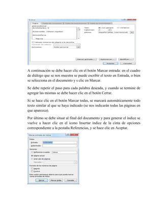 A continuación se debe hacer clic en el botón Marcar entrada: en el cuadro
de diálogo que se nos muestra se puede escribir el texto en Entrada, o bien
se selecciona en el documento y s clic en Marcar.

Se debe repetir el paso para cada palabra deseada, y cuando se termine de
agregar las mismas se debe hacer clic en el botón Cerrar.

Si se hace clic en el botón Marcar todas, se marcará automáticamente todo
texto similar al que se haya indicado (se nos indicarán todas las páginas en
que aparezca).

Por último se debe situar al final del documento y para generar el índice se
vuelve a hacer clic en el icono Insertar índice de la cinta de opciones
correspondiente a la pestaña Referencias, y se hace clic en Aceptar.
 