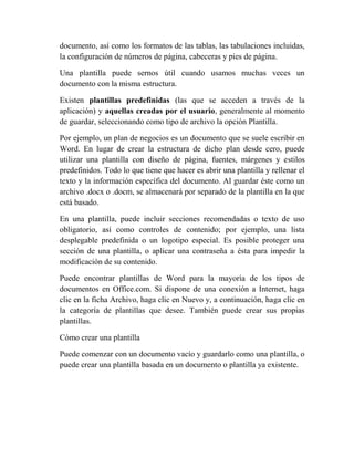 documento, así como los formatos de las tablas, las tabulaciones incluidas,
la configuración de números de página, cabeceras y pies de página.

Una plantilla puede sernos útil cuando usamos muchas veces un
documento con la misma estructura.

Existen plantillas predefinidas (las que se acceden a través de la
aplicación) y aquellas creadas por el usuario, generalmente al momento
de guardar, seleccionando como tipo de archivo la opción Plantilla.

Por ejemplo, un plan de negocios es un documento que se suele escribir en
Word. En lugar de crear la estructura de dicho plan desde cero, puede
utilizar una plantilla con diseño de página, fuentes, márgenes y estilos
predefinidos. Todo lo que tiene que hacer es abrir una plantilla y rellenar el
texto y la información específica del documento. Al guardar éste como un
archivo .docx o .docm, se almacenará por separado de la plantilla en la que
está basado.

En una plantilla, puede incluir secciones recomendadas o texto de uso
obligatorio, así como controles de contenido; por ejemplo, una lista
desplegable predefinida o un logotipo especial. Es posible proteger una
sección de una plantilla, o aplicar una contraseña a ésta para impedir la
modificación de su contenido.

Puede encontrar plantillas de Word para la mayoría de los tipos de
documentos en Office.com. Si dispone de una conexión a Internet, haga
clic en la ficha Archivo, haga clic en Nuevo y, a continuación, haga clic en
la categoría de plantillas que desee. También puede crear sus propias
plantillas.

Cómo crear una plantilla

Puede comenzar con un documento vacío y guardarlo como una plantilla, o
puede crear una plantilla basada en un documento o plantilla ya existente.
 