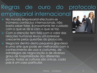 No mundo empresarial efectuam-se
inúmeros contactos internacionais, não
basta saber falar, é importante ter cuidado
com o que se diz e com o que se faz.
 Com a atenção tem tido com o valor das
relações humanas levou um interesse
crescente pelas questões do protocolo.
 Negociar dentro desta pequena grandeza
é uma arte que pode ser melhorada com o
conhecimento de usos e costumes, de
estratégias de negociação e de diversos
graus de hospitalidade dos diferentes
povos, todas as culturas são únicas, cada
país é um caso particular.


2ºTurismo

Tcat Módulo 3

11

 