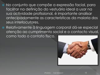 



No conjunto que compõe a expressão facial, para
facilitar na definição do vestuário ideal a usar na
sua actividade profissional, é importante analisar
antecipadamente as características da maioria dos
seus interlocutores.
Relativamente à linguagem corporal dá-se especial
atenção ao cumprimento social e o contacto visual,
como todo o contato físico.

2ºTurismo

Tcat Módulo 3

12

 