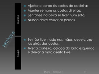 

sentada





Em pé




Ajustar o corpo às costas da cadeira;
Manter sempre as costas direitas;
Sentar-se na beira se tiver num sofá;
Nunca deve cruzar as pernas.

Se não tiver nada nas mãos, deve cruzalas atrás das costas;
Tiver a carteira, coloca do lado esquerdo
e deixar a mão direita livre.

2ºTurismo

Tcat Módulo 3

3

 