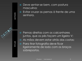 sentado




Em pé





Deve sentar-se bem, com postura
masculina;
Evitar cruzar as pernas à frente de uma
senhora.

Pernas direitas com os calcanhares
juntos, que os pés façam um ligeiro V;
As mãos devem estar atrás das costas;
Para tirar fotografia deve ficar
ligeiramente de lado com os braços
sobrepostos.

2ºTurismo

Tcat Módulo 3

5

 