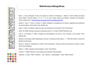 Referências bibliográficas

Bonito, J. (coord.); Morgado, M.; Silva, M.; Figueira, D.; Serrano, M.; Mesquita, J.; Rebelo, H. (2013). Metas Curriculares
Ensino Básico: Ciências Naturais - 5.º, 6.º, 7.º e 8.º anos. Lisboa: Governo de Portugal - Ministério da Educação e
Ciência. Disponível em http://www.dge.mec.pt/index.php?s=noticias&noticia=396
Galvão, C.; Reis, P.; Freire, A.; Oliveira, T. (2006). Avaliação de competências em ciências: sugestões para professores
dos ensinos Básico e Secundário. Porto: Edições Asa.
Hadji, C. (1994). A Avaliação, Regras do Jogo: das intenções aos instrumentos. Porto: Porto Editora
Harlen, W. (2006). teaching, learning and assessing science 5 -12.London: SAGE Publications Lda.
Leite, C. e Fernandes, P. (2002). Avaliação das Aprendizagens dos Alunos: novos contextos, novas práticas. Porto:
Edições ASA.
Ministério da Educação (2004).Organização Curricular e Programas Ensino Básico – 1.º CEB. Mem Martins: Editorial do
Ministério da Educação.
Naylor, S.; Keogh, B.; Goldsworthy, A. (2007). Active Assessment: Thinking Leaning and Assessing in Science. London:
David Fulton Publishers.
Ribeiro, L. (1999). Avaliação da Aprendizagem. Lisboa: Texto Editora.
Tenbrink, T. (1988). Evaluación: Guía práctica para profesores. Narcea: Madrid.
Valadares e Graça, (1998). Avaliando... para melhorar a aprendizagem. Lisboa: Plátano Editora.

 
