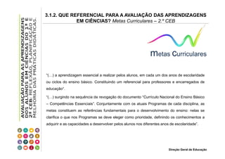 3.1.2. QUE REFERENCIAL PARA A AVALIAÇÃO DAS APRENDIZAGENS
EM CIÊNCIAS? Metas Curriculares – 2.º CEB

“(…) a aprendizagem essencial a realizar pelos alunos, em cada um dos anos de escolaridade
ou ciclos do ensino básico. Constituindo um referencial para professores e encarregados de
educação”.
“(…) surgindo na sequência da revogação do documento “Currículo Nacional do Ensino Básico
– Competências Essenciais”. Conjuntamente com os atuais Programas de cada disciplina, as
metas constituem as referências fundamentais para o desenvolvimento do ensino: nelas se
clarifica o que nos Programas se deve eleger como prioridade, definindo os conhecimentos a
adquirir e as capacidades a desenvolver pelos alunos nos diferentes anos de escolaridade”.

Direção Geral de Educação

 