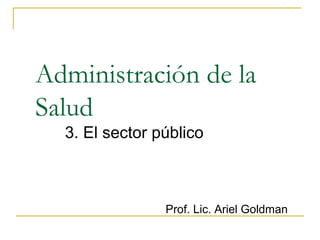 Administración de la 
Salud 
3. El sector público 
Prof. Lic. Ariel Goldman 
 