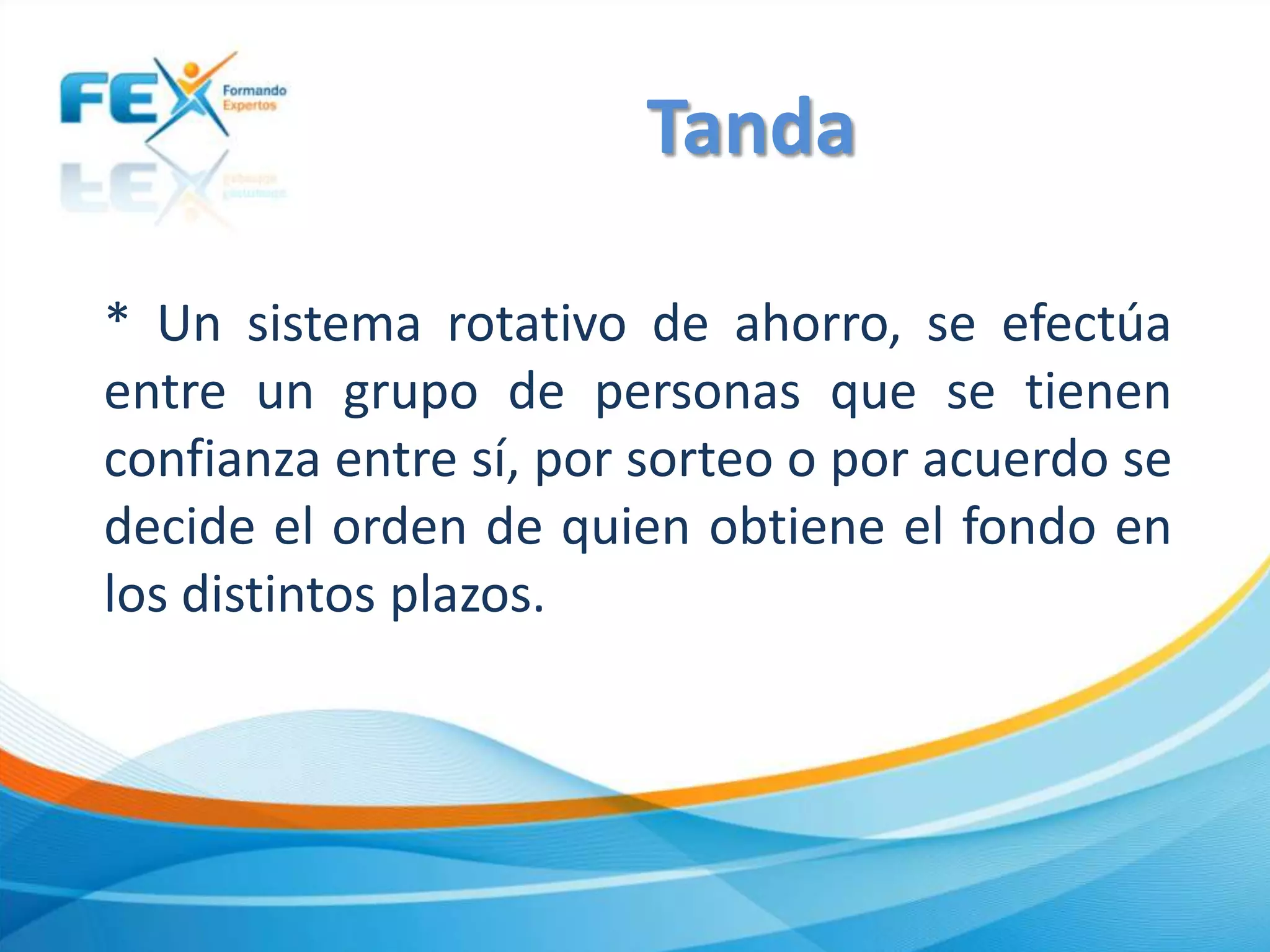 * Un sistema rotativo de ahorro, se efectúa
entre un grupo de personas que se tienen
confianza entre sí, por sorteo o por acuerdo se
decide el orden de quien obtiene el fondo en
los distintos plazos.
Tanda
 