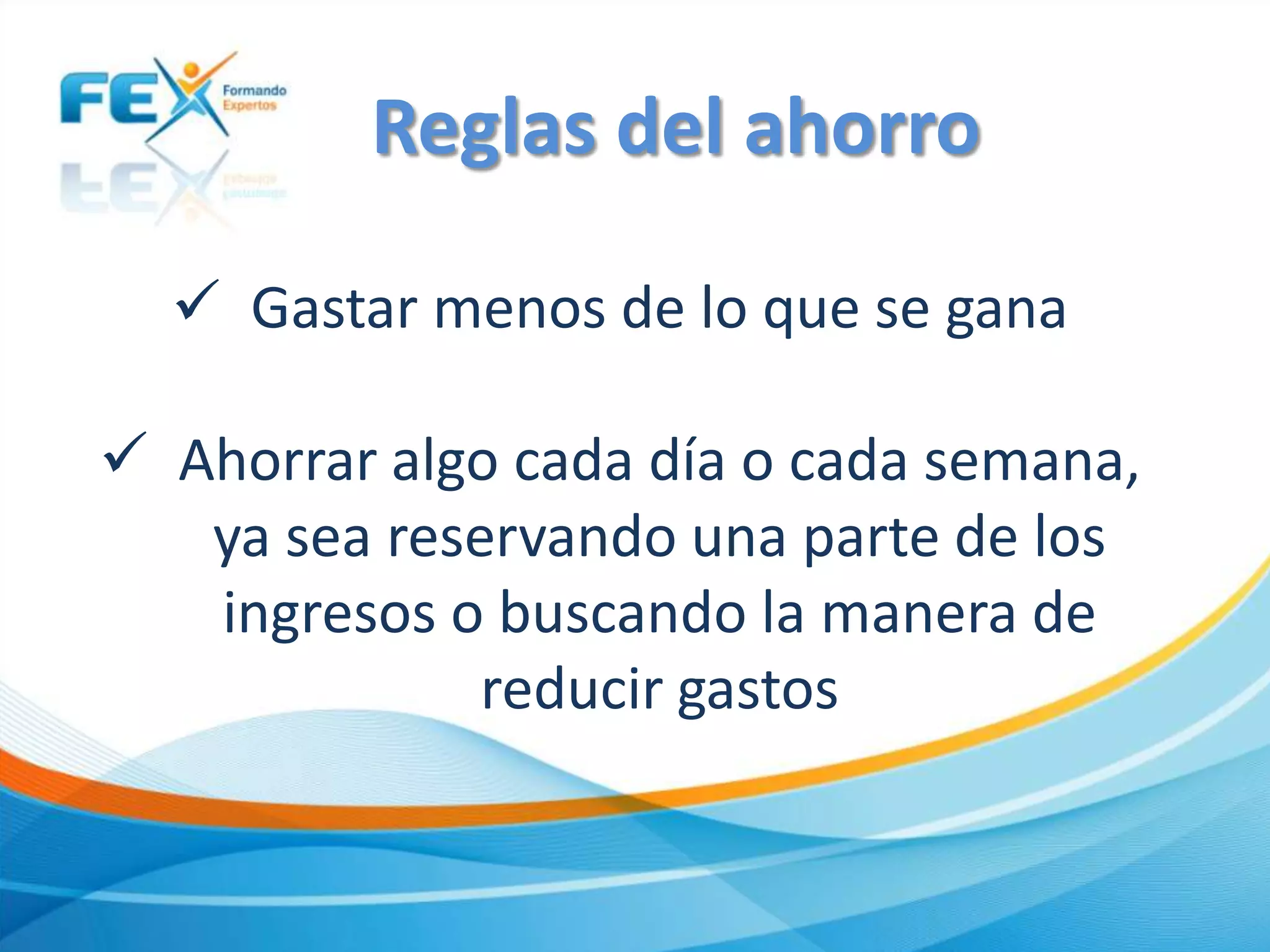  Gastar menos de lo que se gana
 Ahorrar algo cada día o cada semana,
ya sea reservando una parte de los
ingresos o buscando la manera de
reducir gastos
Reglas del ahorro
 