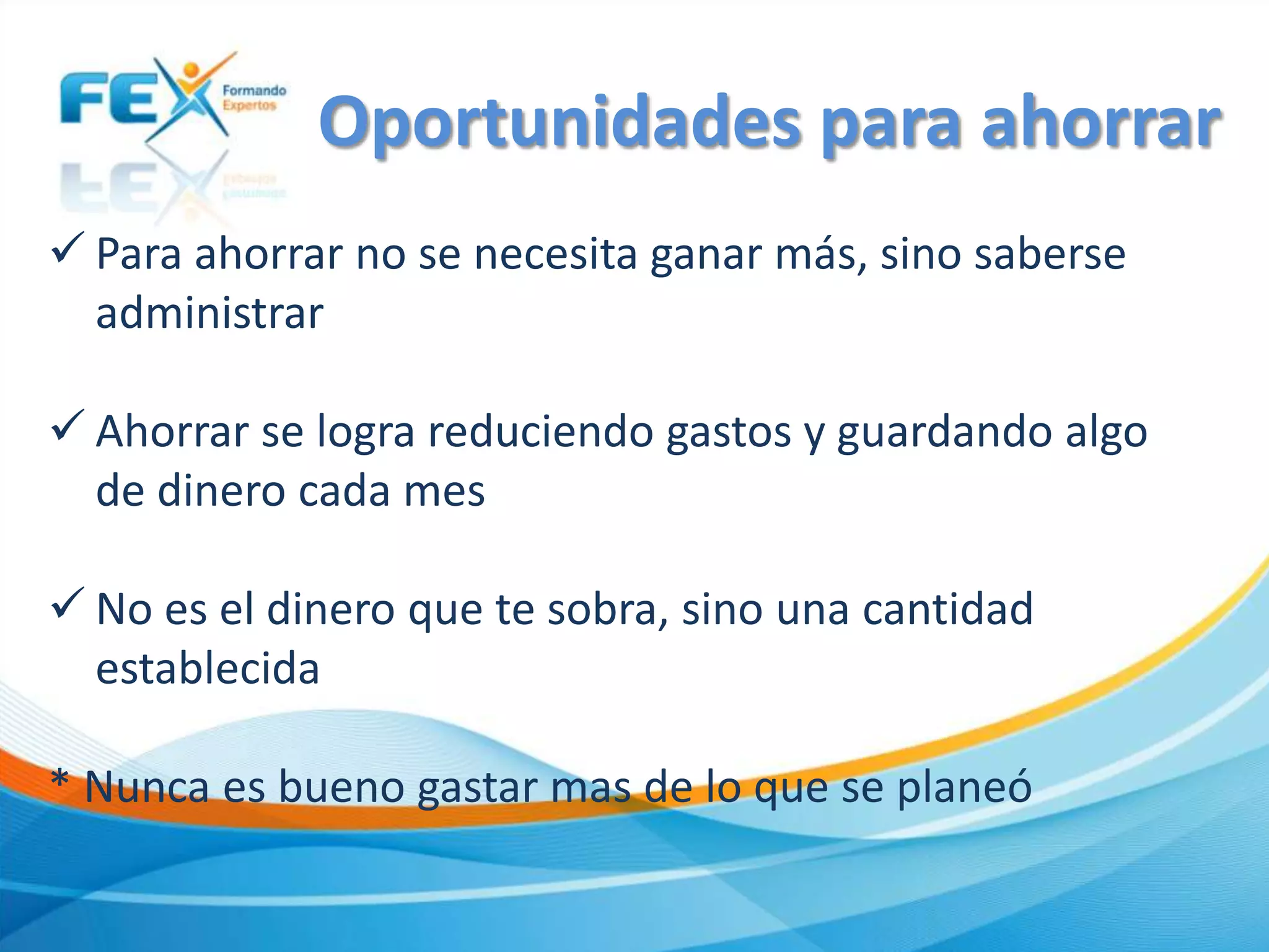  Para ahorrar no se necesita ganar más, sino saberse
administrar
 Ahorrar se logra reduciendo gastos y guardando algo
de dinero cada mes
 No es el dinero que te sobra, sino una cantidad
establecida
* Nunca es bueno gastar mas de lo que se planeó
Oportunidades para ahorrar
 