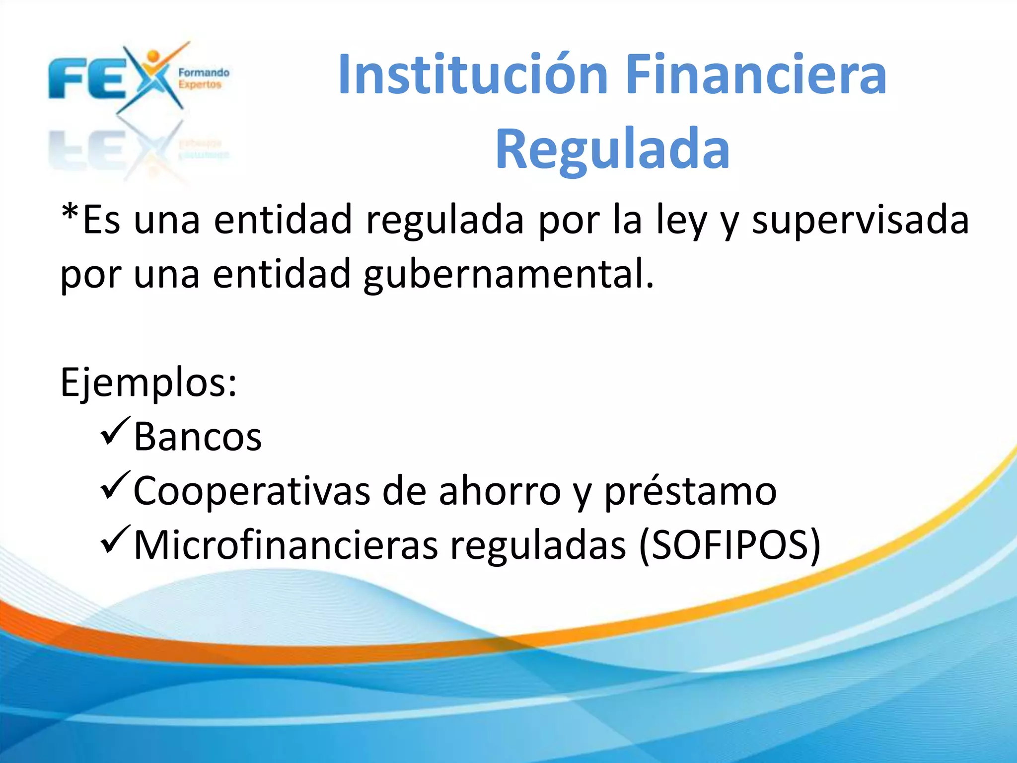 *Es una entidad regulada por la ley y supervisada
por una entidad gubernamental.
Ejemplos:
Bancos
Cooperativas de ahorro y préstamo
Microfinancieras reguladas (SOFIPOS)
Institución Financiera
Regulada
 