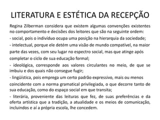 LITERATURA E ESTÉTICA DA RECEPÇÃO 
Regina Zilberman considera que existem algumas convenções existentes no comportamento e decisões dos leitores que são na seguinte ordem: 
- social, pois o indivíduo ocupa uma posição na hierarquia da sociedade; 
- intelectual, porque ele detém uma visão de mundo compatível, na maior 
parte das vezes, com seu lugar no espectro social, mas que atinge após 
completar o ciclo de sua educação formal; 
- ideológica, corresponde aos valores circulantes no meio, de que se imbuiu e dos quais não consegue fugir; 
- lingüística, pois emprega um certo padrão expressivo, mais ou menos 
coincidente com a norma gramatical privilegiada, o que decorre tanto de sua educação, como do espaço social em que transita; 
- literária, proveniente das leituras que fez, de suas preferências e da oferta artística que a tradição, a atualidade e os meios de comunicação, incluindos e aí a própria escola, lhe concedem.  