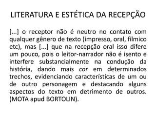 LITERATURA E ESTÉTICA DA RECEPÇÃO 
[...] o receptor não é neutro no contato com qualquer gênero de texto (impresso, oral, fílmico etc), mas [...] que na recepção oral isso difere um pouco, pois o leitor-narrador não é isento e interfere substancialmente na condução da história, dando mais cor em determinados trechos, evidenciando características de um ou de outro personagem e destacando alguns aspectos do texto em detrimento de outros. (MOTA apud BORTOLIN).  
