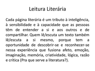 Leitura Literária 
Cada página literária é um tributo à inteligência, à sensibilidade e à capacidade que as pessoas têm de entender a si e aos outros e de compartilhar. Quem lê/escuta um texto também lê/escuta a si mesmo, porque tem a oportunidade de descobrir-se e reconhecer-se nessa experiência que fusiona afeto, emoção, imaginação, memória, criatividade, lógica, razão e crítica (Pra que serve a literatura?).  