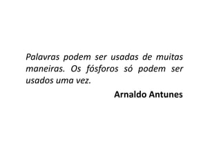 Palavras podem ser usadas de muitas maneiras. Os fósforos só podem ser usados uma vez. 
Arnaldo Antunes  