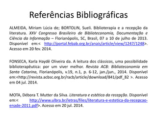 Referências Bibliográficas 
ALMEIDA, Miriam Lúcia de; BORTOLIN, Sueli. Biblioterapia e a recepção da literatura. XXV Congresso Brasileiro de Biblioteconomia, Documentação e Ciência da Informação – Florianópolis, SC, Brasil, 07 a 10 de julho de 2013. Disponível em:< http://portal.febab.org.br/anais/article/view/1247/1248>. Acesso em 20 fev. 2014. 
FONSECA, Karla Haydê Oliveira da. A leitura dos clássicos, uma possibilidade biblioterapêutica: por um viver melhor. Revista ACB: Biblioteconomia em Santa Catarina, Florianópolis, v.19, n.1, p. 6-12, jan./jun., 2014. Disponível em:<http://revista.acbsc.org.br/racb/article/download/841/pdf_82 >. Acesso em 04 jul. 2014. 
MOTA, Débora T. Mutter da Silva. Literatura e estética da recepção. Disponível em:< http://www.ulbra.br/letras/files/literatura-e-estetica-da-recepcao- enade-2011.pdf>. Acesso em 20 jul. 2014. 
