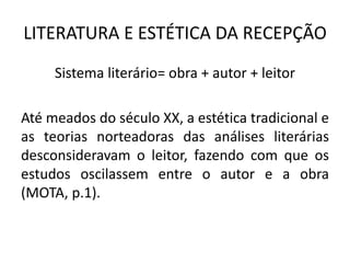 LITERATURA E ESTÉTICA DA RECEPÇÃO 
Sistema literário= obra + autor + leitor 
Até meados do século XX, a estética tradicional e as teorias norteadoras das análises literárias desconsideravam o leitor, fazendo com que os estudos oscilassem entre o autor e a obra (MOTA, p.1).  