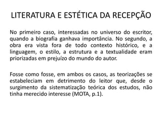 LITERATURA E ESTÉTICA DA RECEPÇÃO 
No primeiro caso, interessadas no universo do escritor, quando a biografia ganhava importância. No segundo, a obra era vista fora de todo contexto histórico, e a linguagem, o estilo, a estrutura e a textualidade eram priorizadas em prejuízo do mundo do autor. 
Fosse como fosse, em ambos os casos, as teorizações se estabeleciam em detrimento do leitor que, desde o surgimento da sistematização teórica dos estudos, não tinha merecido interesse (MOTA, p.1).  