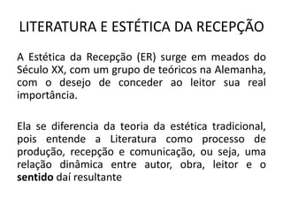 LITERATURA E ESTÉTICA DA RECEPÇÃO 
A Estética da Recepção (ER) surge em meados do Século XX, com um grupo de teóricos na Alemanha, com o desejo de conceder ao leitor sua real importância. 
Ela se diferencia da teoria da estética tradicional, pois entende a Literatura como processo de produção, recepção e comunicação, ou seja, uma relação dinâmica entre autor, obra, leitor e o sentido daí resultante  