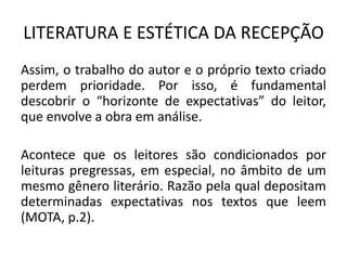 LITERATURA E ESTÉTICA DA RECEPÇÃO 
Assim, o trabalho do autor e o próprio texto criado perdem prioridade. Por isso, é fundamental descobrir o “horizonte de expectativas” do leitor, que envolve a obra em análise. 
Acontece que os leitores são condicionados por leituras pregressas, em especial, no âmbito de um mesmo gênero literário. Razão pela qual depositam determinadas expectativas nos textos que leem (MOTA, p.2).  
