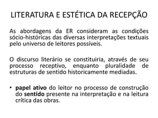 LITERATURA E ESTÉTICA DA RECEPÇÃO 
As abordagens da ER consideram as condições sócio-históricas das diversas interpretações textuais pelo universo de leitores possíveis. 
O discurso literário se constituiria, através de seu processo receptivo, enquanto pluralidade de estruturas de sentido historicamente mediadas. 
•papel ativo do leitor no processo de construção do sentido presente na interpretação e na leitura crítica das obras. 
 