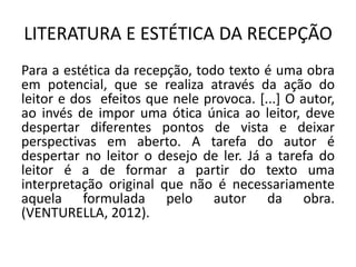 LITERATURA E ESTÉTICA DA RECEPÇÃO 
Para a estética da recepção, todo texto é uma obra em potencial, que se realiza através da ação do leitor e dos efeitos que nele provoca. [...] O autor, ao invés de impor uma ótica única ao leitor, deve despertar diferentes pontos de vista e deixar perspectivas em aberto. A tarefa do autor é despertar no leitor o desejo de ler. Já a tarefa do leitor é a de formar a partir do texto uma interpretação original que não é necessariamente aquela formulada pelo autor da obra. (VENTURELLA, 2012).  