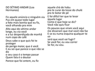 DO SÉTIMO ANDAR (Loa Hermanos) 
Fiz aquele anúncio e ninguém viu Pus em quase todo lugar a foto mais bonita que eu fiz, você olhando pra mim 
Alto aqui do sétimo andar longe, eu via você e a luz desperdiçada de manhã num copo de café 
Deus sabe o que quis foi te proteger do perigo maior, que é você E eu sei que parece o que não se diz o seu caso é o tempo passar Quem fala é o doutor 
Parece que foi ontem, eu fiz aquele chá de habu pra te curar da tosse do chulé pra te botar de pé 
E foi difícil ter que te levar àquele lugar Como é que hoje se diz? Você não quis ficar 
Os poucos que viram você aqui me disseram que mal você não faz E se eu numa esquina qualquer te vir será que você vai fugir? Se você for, eu vou correr Se for, eu vou. 
 