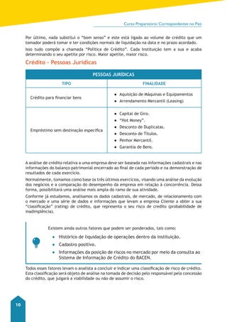 Curso Preparatório Correspondentes no País 
10 
Por último, nada substitui o “bom senso” e este está ligado ao volume de crédito que um 
tomador poderá tomar e ter condições normais de liquidação na data e no prazo acordado. 
Isso tudo compõe a chamada “Política de Crédito”. Cada Instituição tem a sua e acaba 
determinando o seu apetite por risco. Maior apetite, maior risco. 
Crédito – Pessoas Jurídicas 
Pessoas jurídicas 
Tipo Finalidade 
Crédito para financiar bens 
●● Aquisição de Máquinas e Equipamentos 
●● Arrendamento Mercantil (Leasing) 
Empréstimo sem destinação especifica 
●● Capital de Giro. 
●● “Hot Money”. 
●● Desconto de Duplicatas. 
●● Desconto de Títulos. 
●● Penhor Mercantil. 
●● Garantia de Bens. 
A análise de crédito relativa a uma empresa deve ser baseada nas Informações cadastrais e nas 
informações do balanço patrimonial encerrado ao final de cada período e na demonstração de 
resultados de cada exercício. 
Normalmente, tomamos como base os três últimos exercícios, visando uma análise da evolução 
dos negócios e a comparação do desempenho da empresa em relação à concorrência. Dessa 
forma, possibilitará uma análise mais ampla do ramo de sua atividade. 
Conforme já estudamos, analisamos os dados cadastrais, de mercado, de relacionamento com 
o mercado e uma série de dados e informações que levam a empresa Cliente a obter a sua 
“classificação” (rating) de crédito, que representa o seu risco de credito (probabilidade de 
inadimplência). 
Existem ainda outros fatores que podem ser ponderados, tais como: 
●● Histórico de liquidação de operações dentro da instituição. 
●● Cadastro positivo. 
●● Informações da posição de riscos no mercado por meio da consulta ao 
Sistema de Informação de Crédito do BACEN. 
Todos esses fatores levam o analista a concluir e indicar uma classificação de risco de crédito. 
Esta classificação será objeto de análise na tomada de decisão pelo responsável pela concessão 
do crédito, que julgará a viabilidade ou não de assumir o risco. 
 