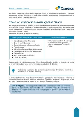 Módulo 3 - Produtos e Serviços 
11 
Da mesma forma que para o crédito a pessoas físicas, o bom senso deve imperar. A “Politica 
de Crédito” de cada Instituição irá determinar o valor a ser concedido e o nível de risco que 
se pretende atingir (avaliação de risco). 
TEMA 2 - Classificação das Operações de Crédito 
Em função da qualificação apurada, a instituição financeira deve realizar para cada segmento 
uma provisão, ou seja, uma reserva para a cobertura dos riscos de inadimplência que a carteira 
venha a apresentar e com isso demonstrar aos acionistas e à comunidade em geral a segurança 
contra eventuais prejuízos. 
Devem ser avaliados os seguintes aspectos: 
Em Relação ao Devedor e seus Garantidores Em Relação à Operação 
●● Situação econômico-financeira. 
●● Grau de endividamento. 
●● Capacidade de geração de resultados. 
●● Fluxo de caixa. 
●● Administração e qualidade dos controles. 
●● Pontualidade e atrasos nos pagamentos. 
●● Contingências. 
●● Setor de atividade econômica. 
●● Limite de crédito. 
●● Natureza e finalidade da transação. 
●● Características das garantias, 
quanto à suficiência e liquidez. 
●● Valor. 
Nas operações de crédito das pessoas físicas são consideradas também as situações de renda 
e de patrimônio, bem como outras informações cadastrais do Cliente. 
O atraso no pagamento dos compromissos influencia diretamente no nível de 
classificação do devedor (Cliente). 
A instituição financeira deve efetuar mensalmente (por ocasião dos balancetes e balanços) o 
acompanhamento e verificar eventuais atrasos no pagamento de parcela de principal ou de 
encargos com a finalidade de, se for o caso, efetuar as devidas provisões. 
Observação: A provisão para fazer face aos créditos de liquidação duvidosa 
deve ser constituída mensalmente. Os administradores das instituições 
poderão ser responsabilizados pela constituição de provisão em montantes 
insuficientes. 
 