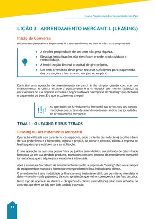 Curso Preparatório Correspondentes no País 
12 
LIÇÃO 3 - ARRENDAMENTO MERCANTIL (LEASING) 
Início de Conversa 
No processo produtivo o importante é o uso econômico do bem e não a sua propriedade. 
●● A simples propriedade de um bem não gera riqueza. 
●● Elevadas imobilizações não significam grande produtividade e 
rentabilidade. 
●● A imobilização diminui o capital de giro próprio. 
●● Um bem arrendado deve gerar recursos suficientes para pagamento 
das prestações e incremento no giro do negócio. 
Contratar uma operação de arrendamento mercantil é tão simples quanto contratar um 
financiamento. O cliente escolhe o equipamento e o fornecedor que melhor satisfaça as 
necessidades de sua empresa e realiza o negócio através da empresa de “leasing” que efetuará 
o pagamento do bem. É o que estudaremos a seguir. 
As operações de Arrendamento Mercantil são privativas dos bancos 
múltiplos com carteira de arrendamento mercantil e das sociedades 
de arrendamento mercantil! 
TEMA 1 – O Leasing e Seus Termos 
Leasing ou Arrendamento Mercantil 
Operação realizada com características especiais, onde o cliente (arrendatário) escolhe o bem 
de sua preferência e o fornecedor, negocia o preço e, ao assinar o contrato, solicita à empresa de 
leasing que compre este bem para sua utilização. 
É uma operação na qual uma pessoa física ou jurídica (arrendatário), necessitando de determinado 
bem para uso em sua atividade produtiva, transaciona com uma empresa de arrendamento mercantil 
(arrendadora), que o adquire para arrendá-lo à interessada. 
Após a assinatura do contrato de arrendamento mercantil, a empresa de “leasing” efetuará a compra 
do equipamento e mandará o fornecedor entregar o bem no local nidicado pelo cliente. 
O arrendamento é uma modalidade de financiamento bastante versátil, pois permite ao arrendatário 
determinar a forma de pagamento das contraprestações que melhor corresponda a seu fluxo de caixa. 
Neste tipo de operação os direitos e obrigações do cliente (arrendatário) estão bem definidos no 
contrato, que deve ser lido com todo cuidado e atenção. 
 