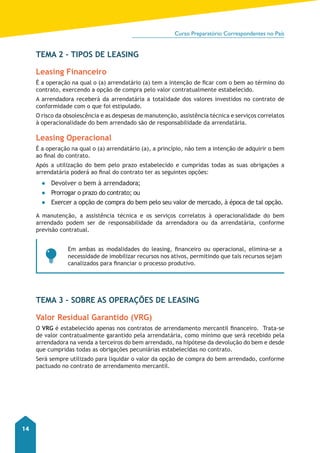 Curso Preparatório Correspondentes no País 
14 
TEMA 2 – TIPOS DE LEASING 
Leasing Financeiro 
É a operação na qual o (a) arrendatário (a) tem a intenção de ficar com o bem ao término do 
contrato, exercendo a opção de compra pelo valor contratualmente estabelecido. 
A arrendadora receberá da arrendatária a totalidade dos valores investidos no contrato de 
conformidade com o que foi estipulado. 
O risco da obsolescência e as despesas de manutenção, assistência técnica e serviços correlatos 
à operacionalidade do bem arrendado são de responsabilidade da arrendatária. 
Leasing Operacional 
É a operação na qual o (a) arrendatário (a), a princípio, não tem a intenção de adquirir o bem 
ao final do contrato. 
Após a utilização do bem pelo prazo estabelecido e cumpridas todas as suas obrigações a 
arrendatária poderá ao final do contrato ter as seguintes opções: 
●● Devolver o bem à arrendadora; 
●● Prorrogar o prazo do contrato; ou 
●● Exercer a opção de compra do bem pelo seu valor de mercado, à época de tal opção. 
A manutenção, a assistência técnica e os serviços correlatos à operacionalidade do bem 
arrendado podem ser de responsabilidade da arrendadora ou da arrendatária, conforme 
previsão contratual. 
Em ambas as modalidades do leasing, financeiro ou operacional, elimina-se a 
necessidade de imobilizar recursos nos ativos, permitindo que tais recursos sejam 
canalizados para financiar o processo produtivo. 
TEMA 3 – SOBRE AS OPERAÇÕES DE LEASING 
Valor Residual Garantido (VRG) 
O VRG é estabelecido apenas nos contratos de arrendamento mercantil financeiro. Trata-se 
de valor contratualmente garantido pela arrendatária, como mínimo que será recebido pela 
arrendadora na venda a terceiros do bem arrendado, na hipótese da devolução do bem e desde 
que cumpridas todas as obrigações pecuniárias estabelecidas no contrato. 
Será sempre utilizado para liquidar o valor da opção de compra do bem arrendado, conforme 
pactuado no contrato de arrendamento mercantil. 
 