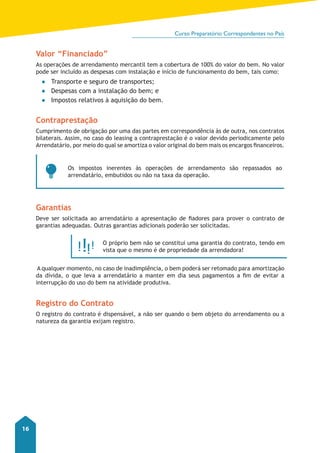 Curso Preparatório Correspondentes no País 
16 
Valor “Financiado” 
As operações de arrendamento mercantil tem a cobertura de 100% do valor do bem. No valor 
pode ser incluído as despesas com instalação e início de funcionamento do bem, tais como: 
●● Transporte e seguro de transportes; 
●● Despesas com a instalação do bem; e 
●● Impostos relativos à aquisição do bem. 
Contraprestação 
Cumprimento de obrigação por uma das partes em correspondência às de outra, nos contratos 
bilaterais. Assim, no caso do leasing a contraprestação é o valor devido periodicamente pelo 
Arrendatário, por meio do qual se amortiza o valor original do bem mais os encargos financeiros. 
Os impostos inerentes às operações de arrendamento são repassados ao 
arrendatário, embutidos ou não na taxa da operação. 
Garantias 
Deve ser solicitada ao arrendatário a apresentação de fiadores para prover o contrato de 
garantias adequadas. Outras garantias adicionais poderão ser solicitadas. 
O próprio bem não se constitui uma garantia do contrato, tendo em 
vista que o mesmo é de propriedade da arrendadora! 
A qualquer momento, no caso de inadimplência, o bem poderá ser retomado para amortização 
da dívida, o que leva a arrendatário a manter em dia seus pagamentos a fim de evitar a 
interrupção do uso do bem na atividade produtiva. 
Registro do Contrato 
O registro do contrato é dispensável, a não ser quando o bem objeto do arrendamento ou a 
natureza da garantia exijam registro. 
 