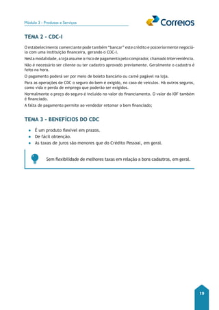 Módulo 3 - Produtos e Serviços 
19 
Tema 2 - CDC-I 
O estabelecimento comerciante pode também “bancar” este crédito e posteriormente negociá-lo 
com uma instituição financeira, gerando o CDC-I. 
Nesta modalidade, a loja assume o risco de pagamento pelo comprador, chamado Interveniência. 
Não é necessário ser cliente ou ter cadastro aprovado previamente. Geralmente o cadastro é 
feito na hora. 
O pagamento poderá ser por meio de boleto bancário ou carnê pagável na loja. 
Para as operações de CDC o seguro do bem é exigido, no caso de veículos. Há outros seguros, 
como vida e perda de emprego que poderão ser exigidos. 
Normalmente o preço do seguro é incluído no valor do financiamento. O valor do IOF também 
é financiado. 
A falta de pagamento permite ao vendedor retomar o bem financiado; 
Tema 3 – Benefícios do CDC 
●● É um produto flexível em prazos. 
●● De fácil obtenção. 
●● As taxas de juros são menores que do Crédito Pessoal, em geral. 
Sem flexibilidade de melhores taxas em relação a bons cadastros, em geral. 
 