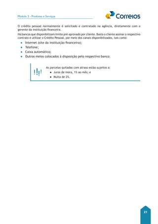 Módulo 3 - Produtos e Serviços 
21 
O crédito pessoal normalmente é solicitado e contratado na agência, diretamente com o 
gerente da instituição financeira. 
Há bancos que disponibilizam limite pré-aprovado por cliente. Basta o cliente assinar o respectivo 
contrato e utilizar o Crédito Pessoal, por meio dos canais disponibilizados, tais como: 
●● Internet (site da instituição financeira); 
●● Telefone; 
●● Caixa automático; 
●● Outros meios colocados à disposição pelo respectivo banco. 
As parcelas quitadas com atraso estão sujeitos a: 
●● Juros de mora, 1% ao mês; e 
●● Multa de 2%. 
 