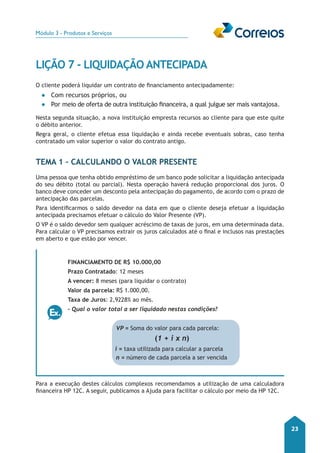 Módulo 3 - Produtos e Serviços 
23 
LIÇÃO 7 - LIQUIDAÇÃO ANTECIPADA 
O cliente poderá liquidar um contrato de financiamento antecipadamente: 
●● Com recursos próprios, ou 
●● Por meio de oferta de outra instituição financeira, a qual julgue ser mais vantajosa. 
Nesta segunda situação, a nova instituição empresta recursos ao cliente para que este quite 
o débito anterior. 
Regra geral, o cliente efetua essa liquidação e ainda recebe eventuais sobras, caso tenha 
contratado um valor superior o valor do contrato antigo. 
TEMA 1 – Calculando o Valor Presente 
Uma pessoa que tenha obtido empréstimo de um banco pode solicitar a liquidação antecipada 
do seu débito (total ou parcial). Nesta operação haverá redução proporcional dos juros. O 
banco deve conceder um desconto pela antecipação do pagamento, de acordo com o prazo de 
antecipação das parcelas. 
Para identificarmos o saldo devedor na data em que o cliente deseja efetuar a liquidação 
antecipada precisamos efetuar o cálculo do Valor Presente (VP). 
O VP é o saldo devedor sem qualquer acréscimo de taxas de juros, em uma determinada data. 
Para calcular o VP precisamos extrair os juros calculados até o final e inclusos nas prestações 
em aberto e que estão por vencer. 
Financiamento de R$ 10.000,00 
Prazo Contratado: 12 meses 
A vencer: 8 meses (para liquidar o contrato) 
Valor da parcela: R$ 1.000,00. 
Taxa de Juros: 2,9228% ao mês. 
- Qual o valor total a ser liquidado nestas condições? 
VP = Soma do valor para cada parcela: 
(1 + i x n) 
i = taxa utilizada para calcular a parcela 
n = número de cada parcela a ser vencida 
Para a execução destes cálculos complexos recomendamos a utilização de uma calculadora 
financeira HP 12C. A seguir, publicamos a Ajuda para facilitar o cálculo por meio da HP 12C. 
 