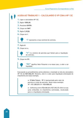 Curso Preparatório Correspondentes no País 
24 
Ajuda ao Trabalho 1 - Calculando o VP com a HP 12C 
1. Ligue a calculadora HP 12C. 
2. Digite 1000,00. 
3. Pressione ENTER. 
4. Clique em PMT. 
5. Digite 2,9228. 
6. Clique em i. 
“i” representa a taxa nominal do contrato. 
7. Digite 8. 
8. Clique em n. 
“n” é o número de parcelas que faltam para a liquidação 
do contrato. 
9. Clique em PV. 
“PV” significa Valor Presente e no nosso caso, o valor a ser 
liquidado. 
Executando os procedimentos acima obtemos o resultado na tela da calculadora 
HP 12C de R$7.042,55. Portanto, este é o valor para liquidação antecipada do 
empréstimo do nosso exemplo. 
●● O Valor Futuro - VF é representado pelo valor da 
parcela x o total de parcelas. Neste nosso exemplo: 
VF = R$1.000,00 X 8 = R$8.0000,00. 
●● A diferença entre R$8.000,00 e R$7.042,55 refere-se aos 
juros embutidos no empréstimo contratado, recalculado 
para a a liquidação antecipada. 
 
