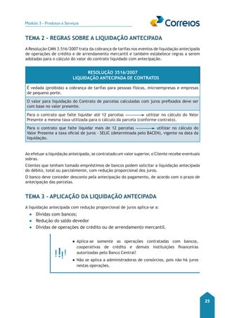 Módulo 3 - Produtos e Serviços 
25 
TEMA 2 – Regras sobre a Liquidação Antecipada 
A Resolução CMN 3.516/2007 trata da cobrança de tarifas nos eventos de liquidação antecipada 
de operações de crédito e de arrendamento mercantil e também estabelece regras a serem 
adotadas para o cálculo do valor do contrato liquidado com antecipação. 
Resolução 3516/2007 
Liquidação Antecipada de Contratos 
É vedada (proibida) a cobrança de tarifas para pessoas físicas, microempresas e empresas 
de pequeno porte. 
O valor para liquidação do Contrato de parcelas calculadas com juros prefixados deve ser 
com base no valor presente. 
Para o contrato que falte liquidar até 12 parcelas utilizar no cálculo do Valor 
Presente a mesma taxa utilizada para o cálculo da parcela (conforme contrato). 
Para o contrato que falte liquidar mais de 12 parcelas utilizar no cálculo do 
Valor Presente a taxa oficial de juros – SELIC (determinada pelo BACEN), vigente na data da 
liquidação. 
Ao efetuar a liquidação antecipada, se contratado um valor superior, o Cliente recebe eventuais 
sobras. 
Clientes que tenham tomado empréstimos de bancos podem solicitar a liquidação antecipada 
do débito, total ou parcialmente, com redução proporcional dos juros. 
O banco deve conceder desconto pela antecipação do pagamento, de acordo com o prazo de 
antecipação das parcelas. 
Tema 3 – Aplicação da Liquidação Antecipada 
A liquidação antecipada com redução proporcional de juros aplica-se a: 
●● Dívidas com bancos; 
●● Redução do saldo devedor 
●● Dívidas de operações de crédito ou de arrendamento mercantil. 
●●Aplica-se somente as operações contratadas com bancos, 
cooperativas de crédito e demais instituições financeiras 
autorizadas pelo Banco Central! 
●●Não se aplica a administradoras de consórcios, pois não há juros 
nestas operações. 
 