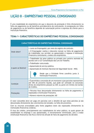 Curso Preparatório Correspondentes no País 
28 
LIÇÃO 8 - EMPRÉSTIMO PESSOAL CONSIGNADO 
É uma modalidade de empréstimo em que o desconto da prestação é feito diretamente na 
folha de pagamento ou de benefício previdenciário do contratante. A consignação em folha 
de pagamento ou de benefício depende de autorização prévia e expressa do cliente para a 
instituição financeira. 
Tema 1- Características do Empréstimo Pessoal Consignado 
Características do Empréstimo Pessoal Consignado 
Onde obter? 
• Junto ao Empregador, por meio do registro do contrato. 
• O Empregador realiza o desconto mensal na folha de pagamento 
do trabalhador (ou servidor ou aposentado) e repassa à Instituição 
Financeira contratante, credora do empréstimo. 
A quem se Destina? 
• Trabalhador do setor público ou privado com carteira assinada de 
acordo com a CLT Consolidação das Leis do Trabalho. 
• Trabalhador concursado. 
• Aposentado do serviço público. 
• Aposentado do Instituto Nacional de Seguridade Social - INSS. 
Desde que a Entidade firme convênio junto à 
Instituição Financeira. 
Condição 
• É permitida a concessão de um montante cujas parcelas representem 
até 30% do provento líquido, que pode ser utilizado na concessão 
direta do empréstimo pessoal ou CDC ou parte em limites do Cartão 
de Crédito. 
Prestações 
• Parcelas fixas descontadas diretamente na folha de pagamento e 
repassadas à Instituição Financeira. 
• Número máximo de prestações: 60 
O valor concedido deve ser pago em parcelas com o detalhe de que estas parcelas já são 
descontadas diretamente dos vencimentos do tomador, na folha de proventos. 
Com os recursos arrecadados pela fonte pagadora estes são repassados diretamente às 
instituições financeiras credoras. 
O risco de crédito, principalmente aos trabalhadores do setor público, os quais gozam de 
estabilidade no emprego e aos aposentados, é extremamente minimizado, pois o credor 
(instituição financeira) não fica à mercê da atitude de falta de pagamento do devedor. 
 